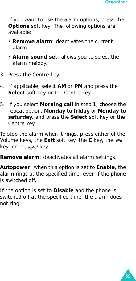 Organiser69If you want to use the alarm options, press the Options soft key. The following options are available:• Remove alarm: deactivates the current alarm. • Alarm sound set: allows you to select the alarm melody.3. Press the Centre key.4. If applicable, select AM or PM and press the Select soft key or the Centre key.5. If you select Morning call in step 1, choose the repeat option, Monday to friday or Monday to saturday, and press the Select soft key or the Centre key.To stop the alarm when it rings, press either of the Volume keys, the Exit soft key, the C key, the   key, or the   key.Remove alarm: deactivates all alarm settings.Autopower: when this option is set to Enable, the alarm rings at the specified time, even if the phone is switched off. If the option is set to Disable and the phone is switched off at the specified time, the alarm does not ring.