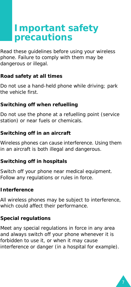 7Important safety precautionsRead these guidelines before using your wireless phone. Failure to comply with them may be dangerous or illegal. Road safety at all timesDo not use a hand-held phone while driving; park the vehicle first. Switching off when refuellingDo not use the phone at a refuelling point (service station) or near fuels or chemicals.Switching off in an aircraftWireless phones can cause interference. Using them in an aircraft is both illegal and dangerous.Switching off in hospitalsSwitch off your phone near medical equipment. Follow any regulations or rules in force.InterferenceAll wireless phones may be subject to interference, which could affect their performance.Special regulationsMeet any special regulations in force in any area and always switch off your phone whenever it is forbidden to use it, or when it may cause interference or danger (in a hospital for example).
