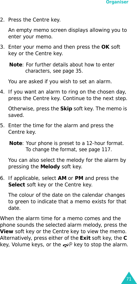 Organiser712. Press the Centre key. An empty memo screen displays allowing you to enter your memo.3. Enter your memo and then press the OK soft key or the Centre key.Note: For further details about how to enter characters, see page 35.You are asked if you wish to set an alarm.4. If you want an alarm to ring on the chosen day, press the Centre key. Continue to the next step.Otherwise, press the Skip soft key. The memo is saved.5. Enter the time for the alarm and press the Centre key.Note: Your phone is preset to a 12-hour format. To change the format, see page 117.You can also select the melody for the alarm by pressing the Melody soft key. 6. If applicable, select AM or PM and press the Select soft key or the Centre key.The colour of the date on the calendar changes to green to indicate that a memo exists for that date.When the alarm time for a memo comes and the phone sounds the selected alarm melody, press the View soft key or the Centre key to view the memo. Alternatively, press either of the Exit soft key, the C key, Volume keys, or the   key to stop the alarm.