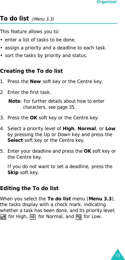 Organiser73To do list  (Menu 3.3)This feature allows you to:• enter a list of tasks to be done.• assign a priority and a deadline to each task.• sort the tasks by priority and status.Creating the To do list1. Press the New soft key or the Centre key.2. Enter the first task.Note: For further details about how to enter characters, see page 35.3. Press the OK soft key or the Centre key.4. Select a priority level of High, Normal, or Low by pressing the Up or Down key and press the Select soft key or the Centre key.5. Enter your deadline and press the OK soft key or the Centre key.If you do not want to set a deadline, press the Skip soft key.Editing the To do listWhen you select the To do list menu (Menu 3.3), the tasks display with a check mark, indicating whether a task has been done, and its priority level;  for High,   for Normal, and   for Low.