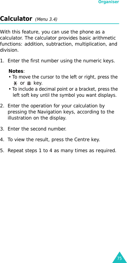 Organiser75Calculator  (Menu 3.4) With this feature, you can use the phone as a calculator. The calculator provides basic arithmetic functions: addition, subtraction, multiplication, and division.1. Enter the first number using the numeric keys.Notes: • To move the cursor to the left or right, press the  or  key.• To include a decimal point or a bracket, press the left soft key until the symbol you want displays.2. Enter the operation for your calculation by pressing the Navigation keys, according to the illustration on the display.3. Enter the second number.4. To view the result, press the Centre key.5. Repeat steps 1 to 4 as many times as required.