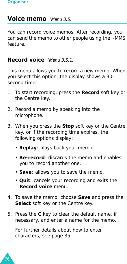 Organiser76Voice memo  (Menu 3.5)You can record voice memos. After recording, you can send the memo to other people using the i-MMS feature.Record voice  (Menu 3.5.1)This menu allows you to record a new memo. When you select this option, the display shows a 30-second timer. 1. To start recording, press the Record soft key or the Centre key. 2. Record a memo by speaking into the microphone.3. When you press the Stop soft key or the Centre key, or if the recording time expires, the following options display:• Replay: plays back your memo.• Re-record: discards the memo and enables you to record another one.• Save: allows you to save the memo.• Quit: cancels your recording and exits the Record voice menu.4. To save the memo, choose Save and press the Select soft key or the Centre key.5. Press the C key to clear the default name, if necessary, and enter a name for the memo. For further details about how to enter characters, see page 35.
