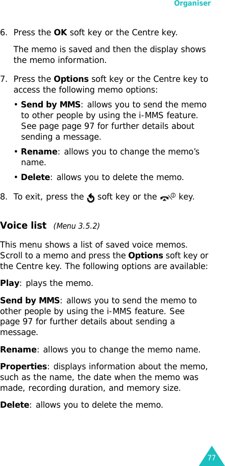 Organiser776. Press the OK soft key or the Centre key.The memo is saved and then the display shows the memo information.7. Press the Options soft key or the Centre key to access the following memo options:• Send by MMS: allows you to send the memo to other people by using the i-MMS feature. See page page 97 for further details about sending a message.• Rename: allows you to change the memo’s name.• Delete: allows you to delete the memo.8. To exit, press the   soft key or the   key.Voice list  (Menu 3.5.2)This menu shows a list of saved voice memos. Scroll to a memo and press the Options soft key or the Centre key. The following options are available:Play: plays the memo.Send by MMS: allows you to send the memo to other people by using the i-MMS feature. See page 97 for further details about sending a message.Rename: allows you to change the memo name.Properties: displays information about the memo, such as the name, the date when the memo was made, recording duration, and memory size.Delete: allows you to delete the memo.