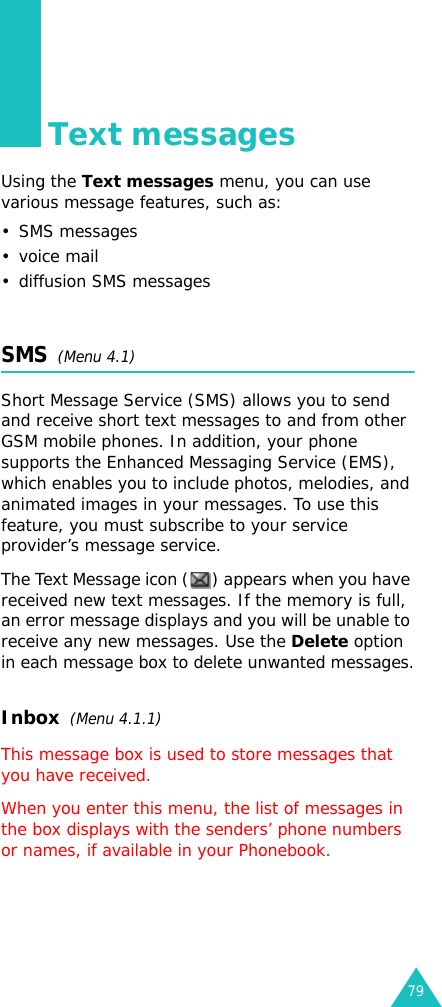 79Text messagesUsing the Text messages menu, you can use various message features, such as:• SMS messages•voice mail• diffusion SMS messagesSMS  (Menu 4.1)Short Message Service (SMS) allows you to send and receive short text messages to and from other GSM mobile phones. In addition, your phone supports the Enhanced Messaging Service (EMS), which enables you to include photos, melodies, and animated images in your messages. To use this feature, you must subscribe to your service provider’s message service.The Text Message icon ( ) appears when you have received new text messages. If the memory is full, an error message displays and you will be unable to receive any new messages. Use the Delete option in each message box to delete unwanted messages.Inbox  (Menu 4.1.1)This message box is used to store messages that you have received.When you enter this menu, the list of messages in the box displays with the senders’ phone numbers or names, if available in your Phonebook.