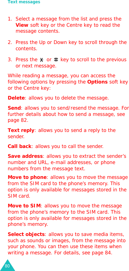 Text messages801. Select a message from the list and press the View soft key or the Centre key to read the message contents.2. Press the Up or Down key to scroll through the contents.3. Press the   or   key to scroll to the previous or next message.While reading a message, you can access the following options by pressing the Options soft key or the Centre key:Delete: allows you to delete the message.Send: allows you to send/resend the message. For further details about how to send a message, see page 82.Text reply: allows you to send a reply to the sender. Call back: allows you to call the sender.Save address: allows you to extract the sender’s number and URL, e-mail addresses, or phone numbers from the message text.Move to phone: allows you to move the message from the SIM card to the phone’s memory. This option is only available for messages stored in the SIM card.Move to SIM: allows you to move the message from the phone’s memory to the SIM card. This option is only available for messages stored in the phone’s memory.Select objects: allows you to save media items, such as sounds or images, from the message into your phone. You can then use these items when writing a message. For details, see page 84.