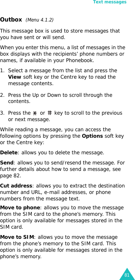 Text messages81Outbox  (Menu 4.1.2) This message box is used to store messages that you have sent or will send.When you enter this menu, a list of messages in the box displays with the recipients’ phone numbers or names, if available in your Phonebook.1. Select a message from the list and press the View soft key or the Centre key to read the message contents.2. Press the Up or Down to scroll through the contents.3. Press the   or   key to scroll to the previous or next message.While reading a message, you can access the following options by pressing the Options soft key or the Centre key:Delete: allows you to delete the message.Send: allows you to send/resend the message. For further details about how to send a message, see page 82.Cut address: allows you to extract the destination number and URL, e-mail addresses, or phone numbers from the message text.Move to phone: allows you to move the message from the SIM card to the phone’s memory. This option is only available for messages stored in the SIM card.Move to SIM: allows you to move the message from the phone’s memory to the SIM card. This option is only available for messages stored in the phone’s memory.