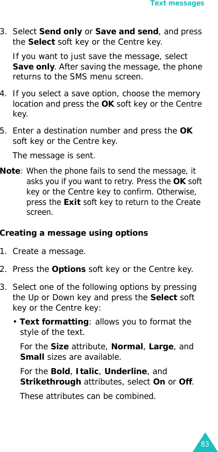 Text messages833. Select Send only or Save and send, and press the Select soft key or the Centre key.If you want to just save the message, select Save only. After saving the message, the phone returns to the SMS menu screen.4. If you select a save option, choose the memory location and press the OK soft key or the Centre key.5. Enter a destination number and press the OK soft key or the Centre key. The message is sent.Note: When the phone fails to send the message, it asks you if you want to retry. Press the OK soft key or the Centre key to confirm. Otherwise, press the Exit soft key to return to the Create screen. Creating a message using options1. Create a message.2. Press the Options soft key or the Centre key.3. Select one of the following options by pressing the Up or Down key and press the Select soft key or the Centre key:• Text formatting: allows you to format the style of the text. For the Size attribute, Normal, Large, and Small sizes are available.For the Bold, Italic, Underline, and Strikethrough attributes, select On or Off.These attributes can be combined.