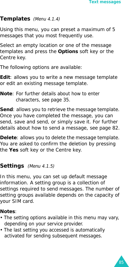 Text messages85Templates  (Menu 4.1.4)Using this menu, you can preset a maximum of 5 messages that you most frequently use. Select an empty location or one of the message templates and press the Options soft key or the Centre key.The following options are available:Edit: allows you to write a new message template or edit an existing message template.Note: For further details about how to enter characters, see page 35.Send: allows you to retrieve the message template. Once you have completed the message, you can send, save and send, or simply save it. For further details about how to send a message, see page 82.Delete: allows you to delete the message template. You are asked to confirm the deletion by pressing the Yes soft key or the Centre key.Settings  (Menu 4.1.5) In this menu, you can set up default message information. A setting group is a collection of settings required to send messages. The number of setting groups available depends on the capacity of your SIM card. Notes: • The setting options available in this menu may vary, depending on your service provider.• The last setting you accessed is automatically activated for sending subsequent messages.