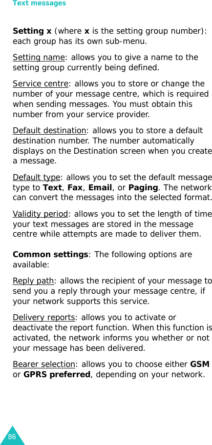Text messages86Setting x (where x is the setting group number): each group has its own sub-menu.Setting name: allows you to give a name to the setting group currently being defined.Service centre: allows you to store or change the number of your message centre, which is required when sending messages. You must obtain this number from your service provider.Default destination: allows you to store a default destination number. The number automatically displays on the Destination screen when you create a message.Default type: allows you to set the default message type to Text, Fax, Email, or Paging. The network can convert the messages into the selected format.Validity period: allows you to set the length of time your text messages are stored in the message centre while attempts are made to deliver them.Common settings: The following options are available:Reply path: allows the recipient of your message to send you a reply through your message centre, if your network supports this service. Delivery reports: allows you to activate or deactivate the report function. When this function is activated, the network informs you whether or not your message has been delivered.Bearer selection: allows you to choose either GSM or GPRS preferred, depending on your network.