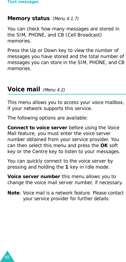 Text messages88Memory status  (Menu 4.1.7)You can check how many messages are stored in the SIM, PHONE, and CB (Cell Broadcast) memories.Press the Up or Down key to view the number of messages you have stored and the total number of messages you can store in the SIM, PHONE, and CB memories.Voice mail  (Menu 4.2)This menu allows you to access your voice mailbox, if your network supports this service. The following options are available:Connect to voice server before using the Voice Mail feature, you must enter the voice server number obtained from your service provider. You can then select this menu and press the OK soft key or the Centre key to listen to your messages. You can quickly connect to the voice server by pressing and holding the 1 key in Idle mode.Voice server number this menu allows you to change the voice mail server number, if necessary.Note: Voice mail is a network feature. Please contact your service provider for further details.