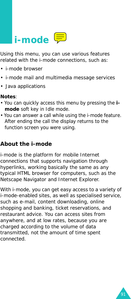 91i-modeUsing this menu, you can use various features related with the i-mode connections, such as:• i-mode browser• i-mode mail and multimedia message services• Java applicationsNotes: • You can quickly access this menu by pressing the i-mode soft key in Idle mode.• You can answer a call while using the i-mode feature. After ending the call the display returns to the function screen you were using.About the i-modei-mode is the platform for mobile Internet connections that supports navigation through hyperlinks, working basically the same as any typical HTML browser for computers, such as the Netscape Navigator and Internet Explorer.With i-mode, you can get easy access to a variety of i-mode-enabled sites, as well as specialised service, such as e-mail, content downloading, online shopping and banking, ticket reservations, and restaurant advice. You can access sites from anywhere, and at low rates, because you are charged according to the volume of data transmitted, not the amount of time spent connected.