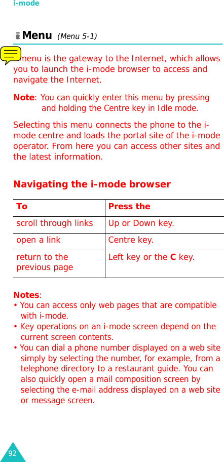 i-mode92Menu  (Menu 5-1)i-menu is the gateway to the Internet, which allows you to launch the i-mode browser to access and navigate the Internet. Note: You can quickly enter this menu by pressing and holding the Centre key in Idle mode.Selecting this menu connects the phone to the i-mode centre and loads the portal site of the i-mode operator. From here you can access other sites and the latest information.Navigating the i-mode browserNotes:• You can access only web pages that are compatible with i-mode.• Key operations on an i-mode screen depend on the current screen contents.• You can dial a phone number displayed on a web site simply by selecting the number, for example, from a telephone directory to a restaurant guide. You can also quickly open a mail composition screen by selecting the e-mail address displayed on a web site or message screen.To Press thescroll through links Up or Down key. open a link Centre key. return to the previous page Left key or the C key.