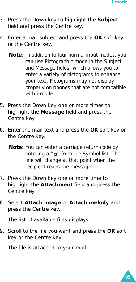 i-mode953. Press the Down key to highlight the Subject field and press the Centre key.4. Enter a mail subject and press the OK soft key or the Centre key.Note: In addition to four normal input modes, you can use Pictographic mode in the Subject and Message fields, which allows you to enter a variety of pictograms to enhance your text. Pictograms may not display properly on phones that are not compatible with i-mode.5. Press the Down key one or more times to highlight the Message field and press the Centre key.6. Enter the mail text and press the OK soft key or the Centre key.Note: You can enter a carriage return code by entering a “ ” from the Symbol list. The line will change at that point when the recipient reads the message.7. Press the Down key one or more time to highlight the Attachment field and press the Centre key.8. Select Attach image or Attach melody and press the Centre key.The list of available files displays.9. Scroll to the file you want and press the OK soft key or the Centre key.The file is attached to your mail.