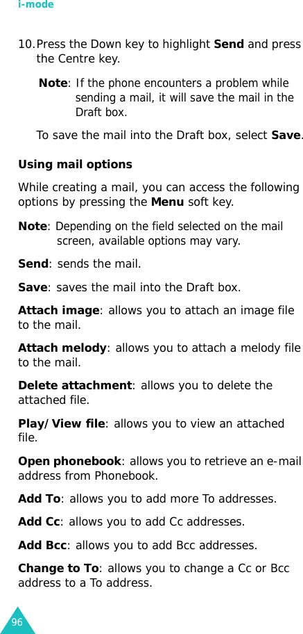i-mode9610.Press the Down key to highlight Send and press the Centre key.Note: If the phone encounters a problem while sending a mail, it will save the mail in the Draft box.To save the mail into the Draft box, select Save.Using mail optionsWhile creating a mail, you can access the following options by pressing the Menu soft key.Note: Depending on the field selected on the mail screen, available options may vary.Send: sends the mail.Save: saves the mail into the Draft box.Attach image: allows you to attach an image file to the mail.Attach melody: allows you to attach a melody file to the mail.Delete attachment: allows you to delete the attached file.Play/View file: allows you to view an attached file.Open phonebook: allows you to retrieve an e-mail address from Phonebook. Add To: allows you to add more To addresses.Add Cc: allows you to add Cc addresses.Add Bcc: allows you to add Bcc addresses.Change to To: allows you to change a Cc or Bcc address to a To address.