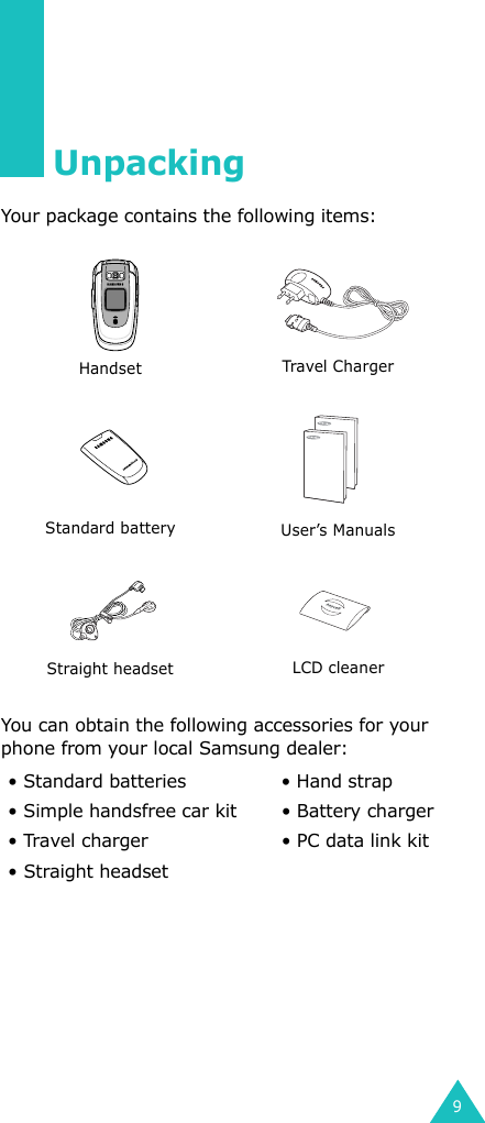 9UnpackingYour package contains the following items:You can obtain the following accessories for your phone from your local Samsung dealer: Handset Travel ChargerStandard battery User’s ManualsStraight headset LCD cleaner• Standard batteries • Hand strap• Simple handsfree car kit • Battery charger• Travel charger • PC data link kit• Straight headset