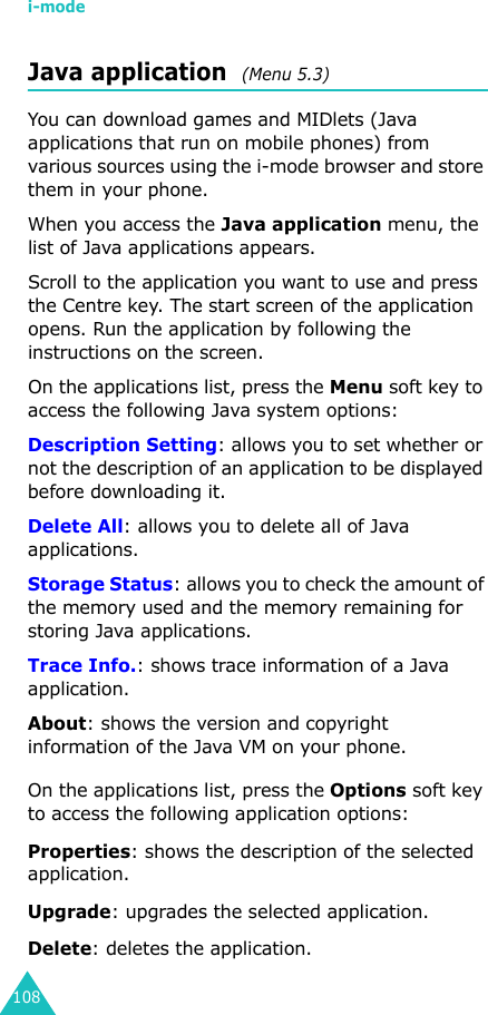 i-mode108Java application  (Menu 5.3)You can download games and MIDlets (Java applications that run on mobile phones) from various sources using the i-mode browser and store them in your phone.When you access the Java application menu, the list of Java applications appears. Scroll to the application you want to use and press the Centre key. The start screen of the application opens. Run the application by following the instructions on the screen.On the applications list, press the Menu soft key to access the following Java system options:Description Setting: allows you to set whether or not the description of an application to be displayed before downloading it.Delete All: allows you to delete all of Java applications.Storage Status: allows you to check the amount of the memory used and the memory remaining for storing Java applications.Trace Info.: shows trace information of a Java application.About: shows the version and copyright information of the Java VM on your phone.On the applications list, press the Options soft key to access the following application options:Properties: shows the description of the selected application.Upgrade: upgrades the selected application.Delete: deletes the application.