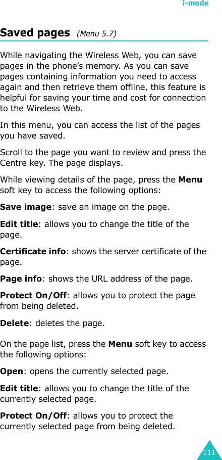 i-mode111Saved pages  (Menu 5.7)While navigating the Wireless Web, you can save pages in the phone’s memory. As you can save pages containing information you need to access again and then retrieve them offline, this feature is helpful for saving your time and cost for connection to the Wireless Web.In this menu, you can access the list of the pages you have saved.Scroll to the page you want to review and press the Centre key. The page displays.While viewing details of the page, press the Menu soft key to access the following options:Save image: save an image on the page.Edit title: allows you to change the title of the page.Certificate info: shows the server certificate of the page.Page info: shows the URL address of the page.Protect On/Off: allows you to protect the page from being deleted.Delete: deletes the page.On the page list, press the Menu soft key to access the following options:Open: opens the currently selected page.Edit title: allows you to change the title of the currently selected page.Protect On/Off: allows you to protect the currently selected page from being deleted.