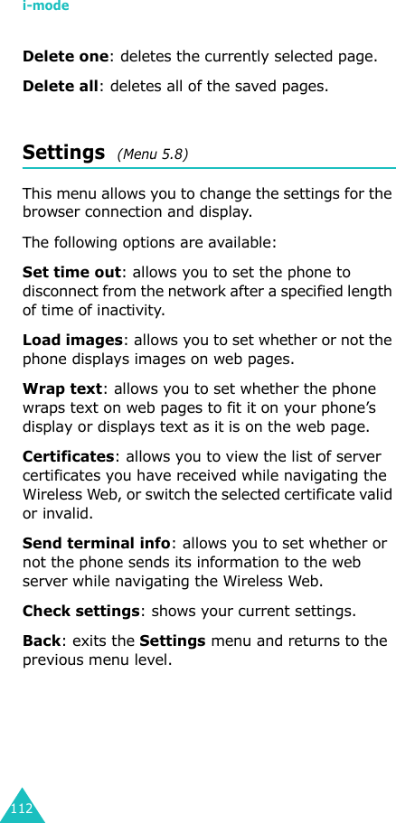 i-mode112Delete one: deletes the currently selected page.Delete all: deletes all of the saved pages.Settings  (Menu 5.8)This menu allows you to change the settings for the browser connection and display.The following options are available:Set time out: allows you to set the phone to disconnect from the network after a specified length of time of inactivity.Load images: allows you to set whether or not the phone displays images on web pages.Wrap text: allows you to set whether the phone wraps text on web pages to fit it on your phone’s display or displays text as it is on the web page.Certificates: allows you to view the list of server certificates you have received while navigating the Wireless Web, or switch the selected certificate valid or invalid.Send terminal info: allows you to set whether or not the phone sends its information to the web server while navigating the Wireless Web.Check settings: shows your current settings.Back: exits the Settings menu and returns to the previous menu level.