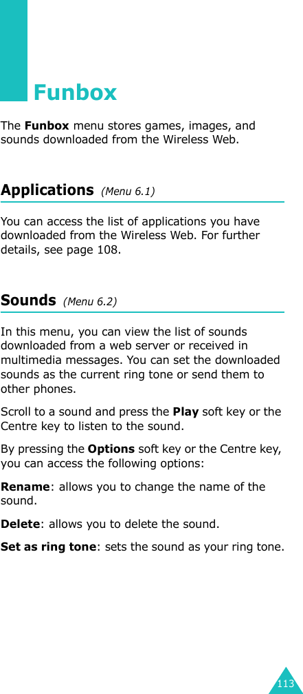 113FunboxThe Funbox menu stores games, images, and sounds downloaded from the Wireless Web.Applications  (Menu 6.1)You can access the list of applications you have downloaded from the Wireless Web. For further details, see page 108. Sounds  (Menu 6.2)In this menu, you can view the list of sounds downloaded from a web server or received in multimedia messages. You can set the downloaded sounds as the current ring tone or send them to other phones.Scroll to a sound and press the Play soft key or the Centre key to listen to the sound. By pressing the Options soft key or the Centre key, you can access the following options: Rename: allows you to change the name of the sound.Delete: allows you to delete the sound.Set as ring tone: sets the sound as your ring tone.
