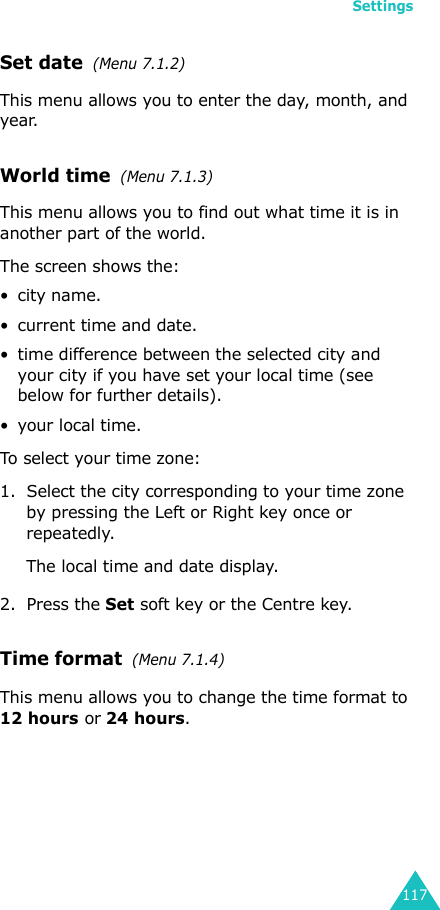 Settings117Set date  (Menu 7.1.2)This menu allows you to enter the day, month, and year. World time  (Menu 7.1.3)This menu allows you to find out what time it is in another part of the world.The screen shows the:•city name.• current time and date.• time difference between the selected city and your city if you have set your local time (see below for further details).•your local time.To select your time zone:1. Select the city corresponding to your time zone by pressing the Left or Right key once or repeatedly.The local time and date display.2. Press the Set soft key or the Centre key.Time format  (Menu 7.1.4)This menu allows you to change the time format to 12 hours or 24 hours.