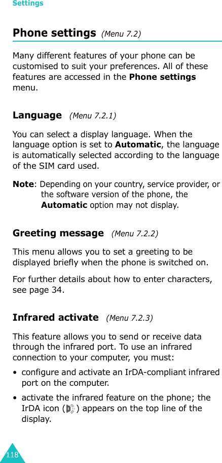 Settings118Phone settings  (Menu 7.2)Many different features of your phone can be customised to suit your preferences. All of these features are accessed in the Phone settings menu.Language   (Menu 7.2.1)You can select a display language. When the language option is set to Automatic, the language is automatically selected according to the language of the SIM card used.Note: Depending on your country, service provider, or the software version of the phone, the Automatic option may not display.Greeting message   (Menu 7.2.2) This menu allows you to set a greeting to be displayed briefly when the phone is switched on.For further details about how to enter characters, see page 34. Infrared activate   (Menu 7.2.3) This feature allows you to send or receive data through the infrared port. To use an infrared connection to your computer, you must:• configure and activate an IrDA-compliant infrared port on the computer.• activate the infrared feature on the phone; the IrDA icon ( ) appears on the top line of the display.
