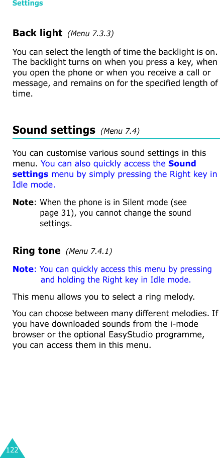 Settings122Back light  (Menu 7.3.3) You can select the length of time the backlight is on. The backlight turns on when you press a key, when you open the phone or when you receive a call or message, and remains on for the specified length of time. Sound settings  (Menu 7.4)You can customise various sound settings in this menu. You can also quickly access the Sound settings menu by simply pressing the Right key in Idle mode.Note: When the phone is in Silent mode (see page 31), you cannot change the sound settings.Ring tone  (Menu 7.4.1)Note: You can quickly access this menu by pressing and holding the Right key in Idle mode.This menu allows you to select a ring melody. You can choose between many different melodies. If you have downloaded sounds from the i-mode browser or the optional EasyStudio programme, you can access them in this menu. 