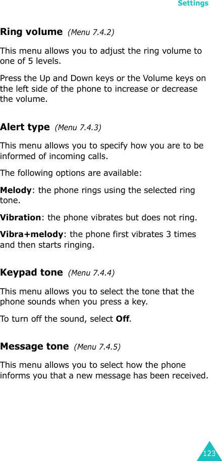 Settings123Ring volume  (Menu 7.4.2)This menu allows you to adjust the ring volume to one of 5 levels. Press the Up and Down keys or the Volume keys on the left side of the phone to increase or decrease the volume. Alert type  (Menu 7.4.3) This menu allows you to specify how you are to be informed of incoming calls. The following options are available:Melody: the phone rings using the selected ring tone.Vibration: the phone vibrates but does not ring. Vibra+melody: the phone first vibrates 3 times and then starts ringing.Keypad tone  (Menu 7.4.4)This menu allows you to select the tone that the phone sounds when you press a key. To turn off the sound, select Off.Message tone  (Menu 7.4.5) This menu allows you to select how the phone informs you that a new message has been received.