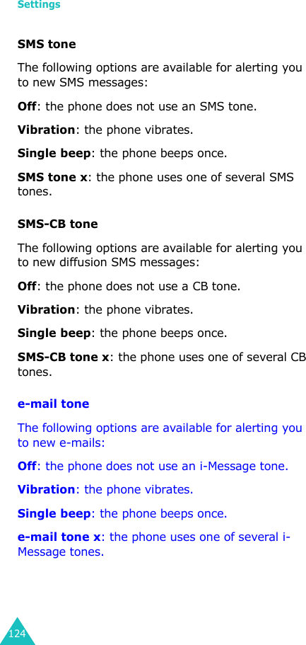 Settings124SMS toneThe following options are available for alerting you to new SMS messages:Off: the phone does not use an SMS tone.Vibration: the phone vibrates.Single beep: the phone beeps once. SMS tone x: the phone uses one of several SMS tones. SMS-CB toneThe following options are available for alerting you to new diffusion SMS messages:Off: the phone does not use a CB tone.Vibration: the phone vibrates.Single beep: the phone beeps once. SMS-CB tone x: the phone uses one of several CB tones.e-mail toneThe following options are available for alerting you to new e-mails:Off: the phone does not use an i-Message tone.Vibration: the phone vibrates.Single beep: the phone beeps once. e-mail tone x: the phone uses one of several i-Message tones.