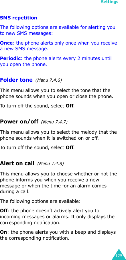 Settings125SMS repetition The following options are available for alerting you to new SMS messages:Once: the phone alerts only once when you receive a new SMS message.Periodic: the phone alerts every 2 minutes until you open the phone.Folder tone  (Menu 7.4.6)This menu allows you to select the tone that the phone sounds when you open or close the phone. To turn off the sound, select Off. Power on/off  (Menu 7.4.7)This menu allows you to select the melody that the phone sounds when it is switched on or off. To turn off the sound, select Off. Alert on call  (Menu 7.4.8)This menu allows you to choose whether or not the phone informs you when you receive a new message or when the time for an alarm comes during a call.The following options are available:Off: the phone doesn’t actively alert you to incoming messages or alarms. It only displays the corresponding notification.On: the phone alerts you with a beep and displays the corresponding notification.