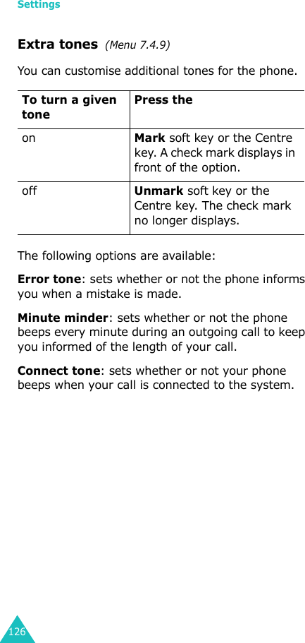 Settings126Extra tones  (Menu 7.4.9) You can customise additional tones for the phone. The following options are available:Error tone: sets whether or not the phone informs you when a mistake is made. Minute minder: sets whether or not the phone beeps every minute during an outgoing call to keep you informed of the length of your call.Connect tone: sets whether or not your phone beeps when your call is connected to the system.To turn a given tonePress the onMark soft key or the Centre key. A check mark displays in front of the option.offUnmark soft key or the Centre key. The check mark no longer displays.
