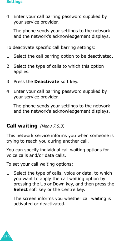 Settings1304. Enter your call barring password supplied by your service provider.The phone sends your settings to the network and the network’s acknowledgement displays.To deactivate specific call barring settings:1. Select the call barring option to be deactivated.2. Select the type of calls to which this option applies.3. Press the Deactivate soft key.4. Enter your call barring password supplied by your service provider.The phone sends your settings to the network and the network’s acknowledgement displays.Call waiting  (Menu 7.5.3)This network service informs you when someone is trying to reach you during another call.You can specify individual call waiting options for voice calls and/or data calls.To set your call waiting options:1. Select the type of calls, voice or data, to which you want to apply the call waiting option by pressing the Up or Down key, and then press the Select soft key or the Centre key.The screen informs you whether call waiting is activated or deactivated. 