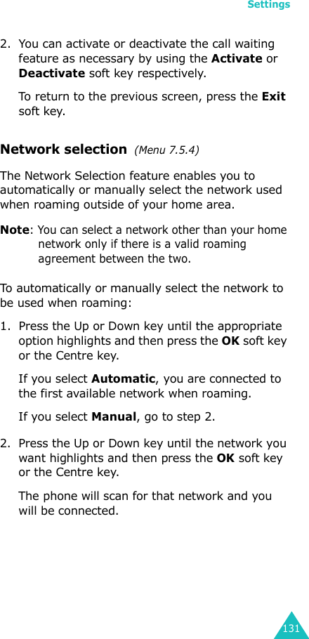 Settings1312. You can activate or deactivate the call waiting feature as necessary by using the Activate or Deactivate soft key respectively. To return to the previous screen, press the Exit soft key.Network selection  (Menu 7.5.4)The Network Selection feature enables you to automatically or manually select the network used when roaming outside of your home area.Note: You can select a network other than your home network only if there is a valid roaming agreement between the two.To automatically or manually select the network to be used when roaming:1. Press the Up or Down key until the appropriate option highlights and then press the OK soft key or the Centre key.If you select Automatic, you are connected to the first available network when roaming.If you select Manual, go to step 2.2. Press the Up or Down key until the network you want highlights and then press the OK soft key or the Centre key.The phone will scan for that network and you will be connected.