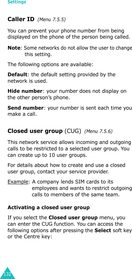 Settings132Caller ID  (Menu 7.5.5)You can prevent your phone number from being displayed on the phone of the person being called.Note: Some networks do not allow the user to change this setting.The following options are available:Default: the default setting provided by the network is used.Hide number: your number does not display on the other person’s phone.Send number: your number is sent each time you make a call.Closed user group (CUG)  (Menu 7.5.6)This network service allows incoming and outgoing calls to be restricted to a selected user group. You can create up to 10 user groups.For details about how to create and use a closed user group, contact your service provider.Example: A company lends SIM cards to its employees and wants to restrict outgoing calls to members of the same team.Activating a closed user groupIf you select the Closed user group menu, you can enter the CUG function. You can access the following options after pressing the Select soft key or the Centre key:
