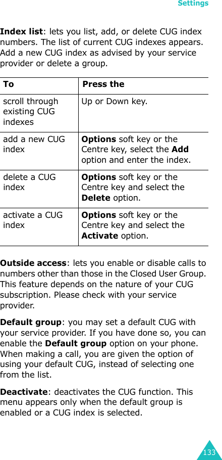 Settings133Index list: lets you list, add, or delete CUG index numbers. The list of current CUG indexes appears. Add a new CUG index as advised by your service provider or delete a group.Outside access: lets you enable or disable calls to numbers other than those in the Closed User Group. This feature depends on the nature of your CUG subscription. Please check with your service provider.Default group: you may set a default CUG with your service provider. If you have done so, you can enable the Default group option on your phone. When making a call, you are given the option of using your default CUG, instead of selecting one from the list.Deactivate: deactivates the CUG function. This menu appears only when the default group is enabled or a CUG index is selected.To Press thescroll through existing CUG indexesUp or Down key.add a new CUG indexOptions soft key or the Centre key, select the Add option and enter the index.delete a CUG indexOptions soft key or the Centre key and select the Delete option.activate a CUG indexOptions soft key or the Centre key and select the Activate option.