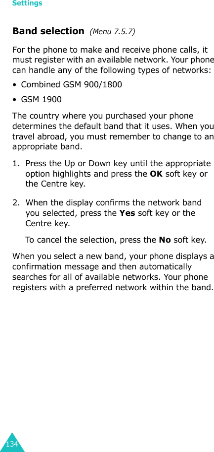 Settings134Band selection  (Menu 7.5.7)For the phone to make and receive phone calls, it must register with an available network. Your phone can handle any of the following types of networks: • Combined GSM 900/1800• GSM 1900The country where you purchased your phone determines the default band that it uses. When you travel abroad, you must remember to change to an appropriate band. 1. Press the Up or Down key until the appropriate option highlights and press the OK soft key or the Centre key.2. When the display confirms the network band you selected, press the Yes soft key or the Centre key.To cancel the selection, press the No soft key.When you select a new band, your phone displays a confirmation message and then automatically searches for all of available networks. Your phone registers with a preferred network within the band.