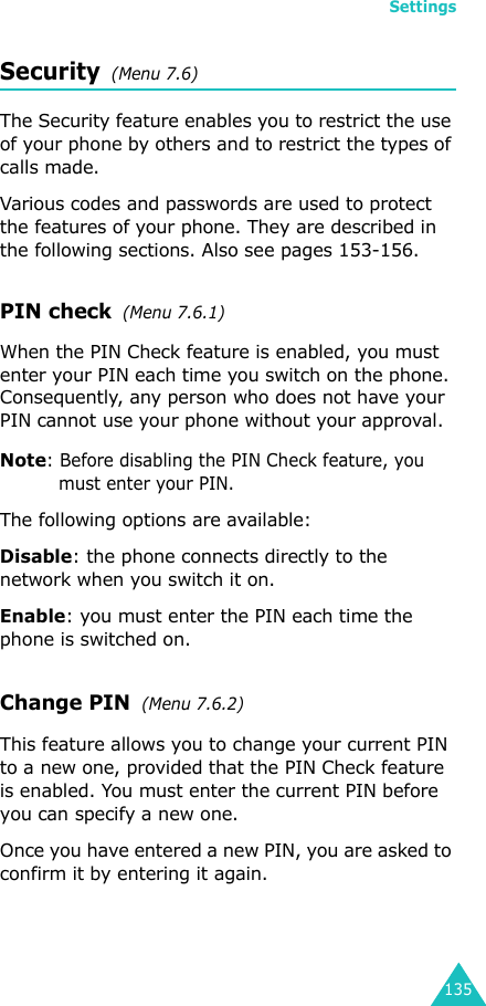 Settings135Security  (Menu 7.6)The Security feature enables you to restrict the use of your phone by others and to restrict the types of calls made.Various codes and passwords are used to protect the features of your phone. They are described in the following sections. Also see pages 153-156.PIN check  (Menu 7.6.1)When the PIN Check feature is enabled, you must enter your PIN each time you switch on the phone. Consequently, any person who does not have your PIN cannot use your phone without your approval.Note: Before disabling the PIN Check feature, you must enter your PIN.The following options are available:Disable: the phone connects directly to the network when you switch it on.Enable: you must enter the PIN each time the phone is switched on.Change PIN  (Menu 7.6.2) This feature allows you to change your current PIN to a new one, provided that the PIN Check feature is enabled. You must enter the current PIN before you can specify a new one.Once you have entered a new PIN, you are asked to confirm it by entering it again.