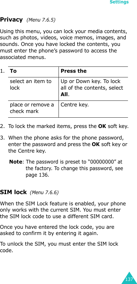 Settings137Privacy  (Menu 7.6.5)Using this menu, you can lock your media contents, such as photos, videos, voice memos, images, and sounds. Once you have locked the contents, you must enter the phone’s password to access the associated menus.2. To lock the marked items, press the OK soft key.3. When the phone asks for the phone password, enter the password and press the OK soft key or the Centre key.Note: The password is preset to “00000000” at the factory. To change this password, see page 136.SIM lock  (Menu 7.6.6)When the SIM Lock feature is enabled, your phone only works with the current SIM. You must enter the SIM lock code to use a different SIM card.Once you have entered the lock code, you are asked to confirm it by entering it again.To unlock the SIM, you must enter the SIM lock code.1.To Press theselect an item to lockUp or Down key. To lock all of the contents, select All.place or remove a check markCentre key.