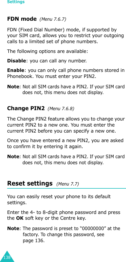 Settings138FDN mode  (Menu 7.6.7) FDN (Fixed Dial Number) mode, if supported by your SIM card, allows you to restrict your outgoing calls to a limited set of phone numbers.The following options are available:Disable: you can call any number.Enable: you can only call phone numbers stored in Phonebook. You must enter your PIN2.Note: Not all SIM cards have a PIN2. If your SIM card does not, this menu does not display.Change PIN2  (Menu 7.6.8)The Change PIN2 feature allows you to change your current PIN2 to a new one. You must enter the current PIN2 before you can specify a new one.Once you have entered a new PIN2, you are asked to confirm it by entering it again.Note: Not all SIM cards have a PIN2. If your SIM card does not, this menu does not display.Reset settings  (Menu 7.7) You can easily reset your phone to its default settings.Enter the 4- to 8-digit phone password and press the OK soft key or the Centre key.Note: The password is preset to “00000000” at the factory. To change this password, see page 136.