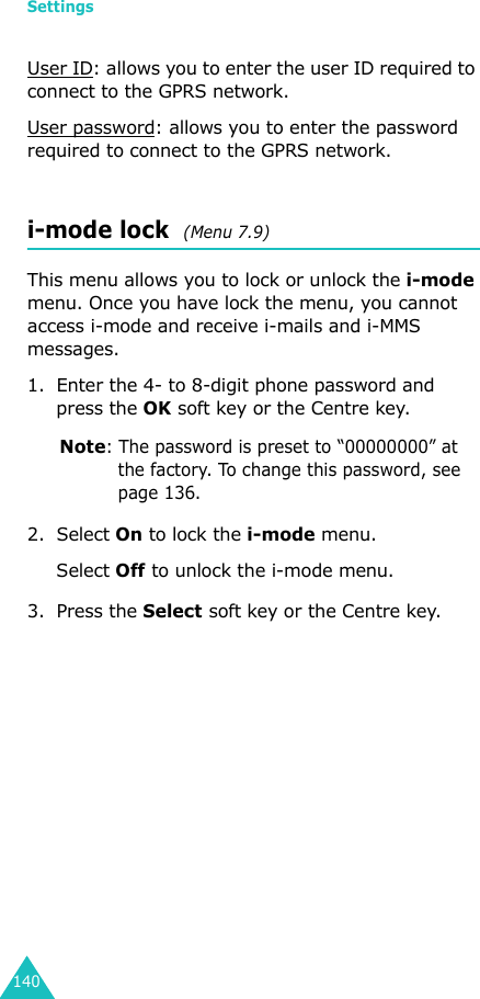 Settings140User ID: allows you to enter the user ID required to connect to the GPRS network.User password: allows you to enter the password required to connect to the GPRS network.i-mode lock  (Menu 7.9)This menu allows you to lock or unlock the i-mode menu. Once you have lock the menu, you cannot access i-mode and receive i-mails and i-MMS messages.1. Enter the 4- to 8-digit phone password and press the OK soft key or the Centre key.Note: The password is preset to “00000000” at the factory. To change this password, see page 136.2. Select On to lock the i-mode menu.Select Off to unlock the i-mode menu.3. Press the Select soft key or the Centre key.