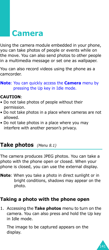 141CameraUsing the camera module embedded in your phone, you can take photos of people or events while on the move. You can also send photos to other people in a multimedia message or set one as wallpaper.You can also record videos using the phone as a camcorder.Note: You can quickly access the Camera menu by pressing the Up key in Idle mode.CAUTION:• Do not take photos of people without their permission.• Do not take photos in a place where cameras are not allowed.• Do not take photos in a place where you may interfere with another person’s privacy.Take photos  (Menu 8.1)The camera produces JPEG photos. You can take a photo with the phone open or closed. When your phone is closed, you can use the external display.Note: When you take a photo in direct sunlight or in bright conditions, shadows may appear on the photo.Taking a photo with the phone open1. Accessing the Take photos menu to turn on the camera. You can also press and hold the Up key in Idle mode.The image to be captured appears on the display.