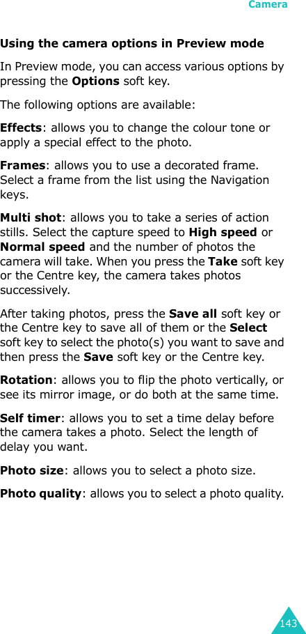 Camera143Using the camera options in Preview modeIn Preview mode, you can access various options by pressing the Options soft key. The following options are available:Effects: allows you to change the colour tone or apply a special effect to the photo. Frames: allows you to use a decorated frame. Select a frame from the list using the Navigation keys.Multi shot: allows you to take a series of action stills. Select the capture speed to High speed or Normal speed and the number of photos the camera will take. When you press the Take soft key or the Centre key, the camera takes photos successively.After taking photos, press the Save all soft key or the Centre key to save all of them or the Select soft key to select the photo(s) you want to save and then press the Save soft key or the Centre key.Rotation: allows you to flip the photo vertically, or see its mirror image, or do both at the same time.Self timer: allows you to set a time delay before the camera takes a photo. Select the length of delay you want.Photo size: allows you to select a photo size. Photo quality: allows you to select a photo quality. 