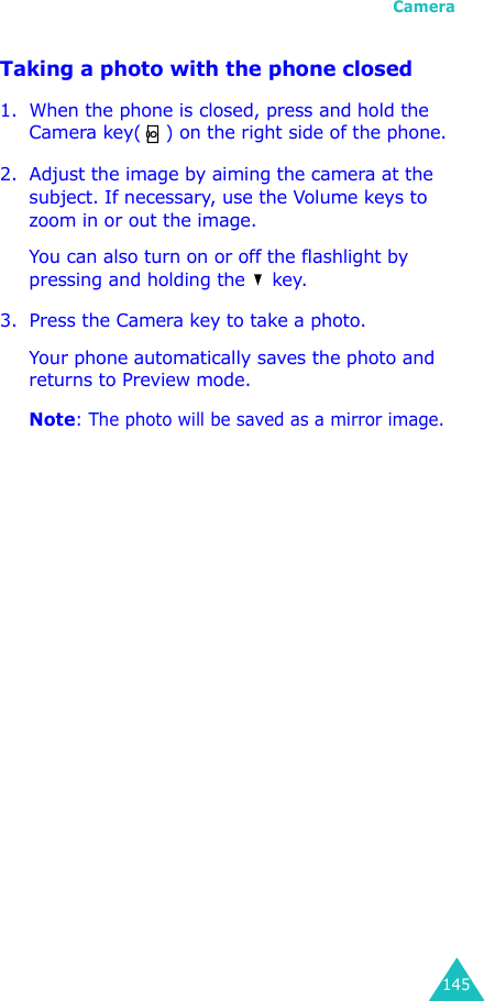 Camera145Taking a photo with the phone closed1. When the phone is closed, press and hold the Camera key( ) on the right side of the phone.2. Adjust the image by aiming the camera at the subject. If necessary, use the Volume keys to zoom in or out the image.You can also turn on or off the flashlight by pressing and holding the   key.3. Press the Camera key to take a photo.Your phone automatically saves the photo and returns to Preview mode.Note: The photo will be saved as a mirror image.