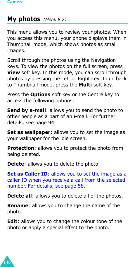 Camera146My photos  (Menu 8.2)This menu allows you to review your photos. When you access this menu, your phone displays them in Thumbnail mode, which shows photos as small images.Scroll through the photos using the Navigation keys. To view the photos on the full screen, press View soft key. In this mode, you can scroll through photos by pressing the Left or Right key. To go back to Thumbnail mode, press the Multi soft key. Press the Options soft key or the Centre key to access the following options:Send by e-mail: allows you to send the photo to other people as a part of an i-mail. For further details, see page 94. Set as wallpaper: allows you to set the image as your wallpaper for the idle screen.Protection: allows you to protect the photo from being deleted.Delete: allows you to delete the photo.Set as Caller ID: allows you to set the image as a caller ID when you receive a call from the selected number. For details, see page 58.Delete all: allows you to delete all of the photos. Rename: allows you to change the name of the photo.Edit: allows you to change the colour tone of the photo or apply a special effect to the photo.