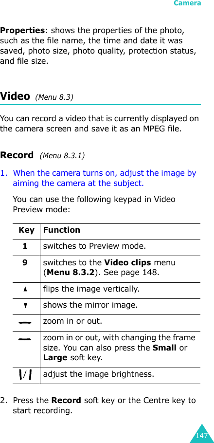 Camera147Properties: shows the properties of the photo, such as the file name, the time and date it was saved, photo size, photo quality, protection status, and file size.Video  (Menu 8.3)You can record a video that is currently displayed on the camera screen and save it as an MPEG file.Record  (Menu 8.3.1)1. When the camera turns on, adjust the image by  aiming the camera at the subject.You can use the following keypad in Video Preview mode:2. Press the Record soft key or the Centre key to start recording.Key Function1switches to Preview mode.9switches to the Video clips menu (Menu 8.3.2). See page 148.flips the image vertically.shows the mirror image.zoom in or out. zoom in or out, with changing the frame size. You can also press the Small or Large soft key./ adjust the image brightness. 