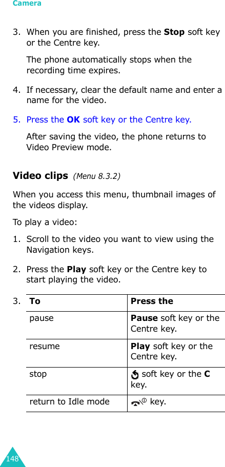 Camera1483. When you are finished, press the Stop soft key or the Centre key.The phone automatically stops when the recording time expires. 4. If necessary, clear the default name and enter a name for the video.5. Press the OK soft key or the Centre key. After saving the video, the phone returns to Video Preview mode.Video clips  (Menu 8.3.2) When you access this menu, thumbnail images of the videos display.To play a video:1. Scroll to the video you want to view using the Navigation keys.2. Press the Play soft key or the Centre key to start playing the video.3.To Press thepausePause soft key or the Centre key.resumePlay soft key or the Centre key.stop  soft key or the C key.return to Idle mode  key.
