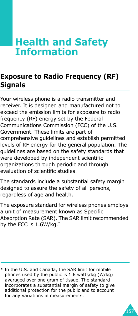 157Health and Safety InformationExposure to Radio Frequency (RF) SignalsYour wireless phone is a radio transmitter and receiver. It is designed and manufactured not to exceed the emission limits for exposure to radio frequency (RF) energy set by the Federal Communications Commission (FCC) of the U.S. Government. These limits are part of comprehensive guidelines and establish permitted levels of RF energy for the general population. The guidelines are based on the safety standards that were developed by independent scientific organizations through periodic and through evaluation of scientific studies.The standards include a substantial safety margin designed to assure the safety of all persons, regardless of age and health.The exposure standard for wireless phones employs a unit of measurement known as Specific Absorption Rate (SAR). The SAR limit recommended by the FCC is 1.6W/kg.** In the U.S. and Canada, the SAR limit for mobile phones used by the public is 1.6 watts/kg (W/kg) averaged over one gram of tissue. The standard incorporates a substantial margin of safety to give additional protection for the public and to account for any variations in measurements.
