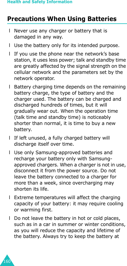 Health and Safety Information160Precautions When Using Batteries l Never use any charger or battery that is damaged in any way. l Use the battery only for its intended purpose. l If you use the phone near the network’s base station, it uses less power; talk and standby time are greatly affected by the signal strength on the cellular network and the parameters set by the network operator.  l Battery charging time depends on the remaining battery charge, the type of battery and the charger used. The battery can be charged and discharged hundreds of times, but it will gradually wear out. When the operation time (talk time and standby time) is noticeably shorter than normal, it is time to buy a new battery. l If left unused, a fully charged battery will discharge itself over time. l Use only Samsung-approved batteries and recharge your battery only with Samsung-approved chargers. When a charger is not in use, disconnect it from the power source. Do not leave the battery connected to a charger for more than a week, since overcharging may shorten its life. l Extreme temperatures will affect the charging capacity of your battery: it may require cooling or warming first. l Do not leave the battery in hot or cold places, such as in a car in summer or winter conditions, as you will reduce the capacity and lifetime of the battery. Always try to keep the battery at 