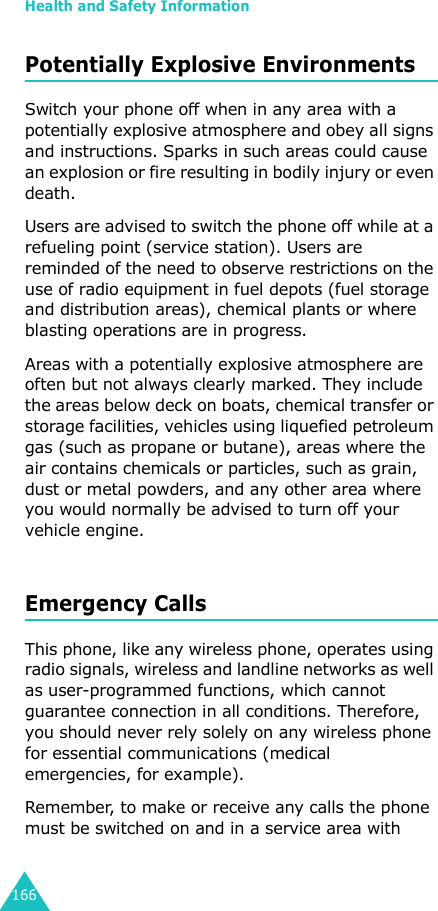 Health and Safety Information166Potentially Explosive EnvironmentsSwitch your phone off when in any area with a potentially explosive atmosphere and obey all signs and instructions. Sparks in such areas could cause an explosion or fire resulting in bodily injury or even death.Users are advised to switch the phone off while at a refueling point (service station). Users are reminded of the need to observe restrictions on the use of radio equipment in fuel depots (fuel storage and distribution areas), chemical plants or where blasting operations are in progress.Areas with a potentially explosive atmosphere are often but not always clearly marked. They include the areas below deck on boats, chemical transfer or storage facilities, vehicles using liquefied petroleum gas (such as propane or butane), areas where the air contains chemicals or particles, such as grain, dust or metal powders, and any other area where you would normally be advised to turn off your vehicle engine.Emergency CallsThis phone, like any wireless phone, operates using radio signals, wireless and landline networks as well as user-programmed functions, which cannot guarantee connection in all conditions. Therefore, you should never rely solely on any wireless phone for essential communications (medical emergencies, for example).Remember, to make or receive any calls the phone must be switched on and in a service area with 