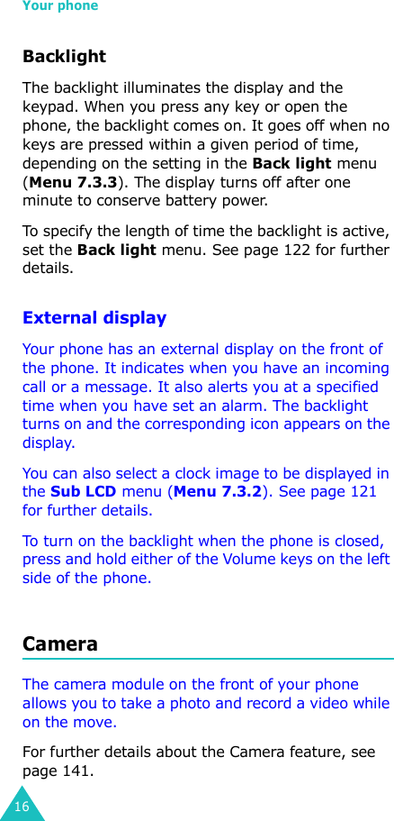 Your phone16BacklightThe backlight illuminates the display and the keypad. When you press any key or open the phone, the backlight comes on. It goes off when no keys are pressed within a given period of time, depending on the setting in the Back light menu (Menu 7.3.3). The display turns off after one minute to conserve battery power.To specify the length of time the backlight is active, set the Back light menu. See page 122 for further details.External displayYour phone has an external display on the front of the phone. It indicates when you have an incoming call or a message. It also alerts you at a specified time when you have set an alarm. The backlight turns on and the corresponding icon appears on the display.You can also select a clock image to be displayed in the Sub LCD menu (Menu 7.3.2). See page 121 for further details.To turn on the backlight when the phone is closed, press and hold either of the Volume keys on the left side of the phone.CameraThe camera module on the front of your phone allows you to take a photo and record a video while on the move. For further details about the Camera feature, see page 141.