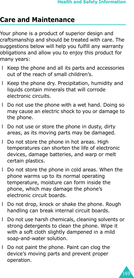 Health and Safety Information169Care and MaintenanceYour phone is a product of superior design and craftsmanship and should be treated with care. The suggestions below will help you fulfill any warranty obligations and allow you to enjoy this product for many years: l Keep the phone and all its parts and accessories out of the reach of small children’s. l Keep the phone dry. Precipitation, humidity and liquids contain minerals that will corrode electronic circuits. l Do not use the phone with a wet hand. Doing so may cause an electric shock to you or damage to the phone. l Do not use or store the phone in dusty, dirty areas, as its moving parts may be damaged. l Do not store the phone in hot areas. High temperatures can shorten the life of electronic devices, damage batteries, and warp or melt certain plastics. l Do not store the phone in cold areas. When the phone warms up to its normal operating temperature, moisture can form inside the phone, which may damage the phone’s electronic circuit boards. l Do not drop, knock or shake the phone. Rough handling can break internal circuit boards. l Do not use harsh chemicals, cleaning solvents or strong detergents to clean the phone. Wipe it with a soft cloth slightly dampened in a mild soap-and-water solution. l Do not paint the phone. Paint can clog the device’s moving parts and prevent proper operation.